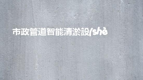 市政管道智能清淤設(shè)備：解放城市下水道的黑科技！